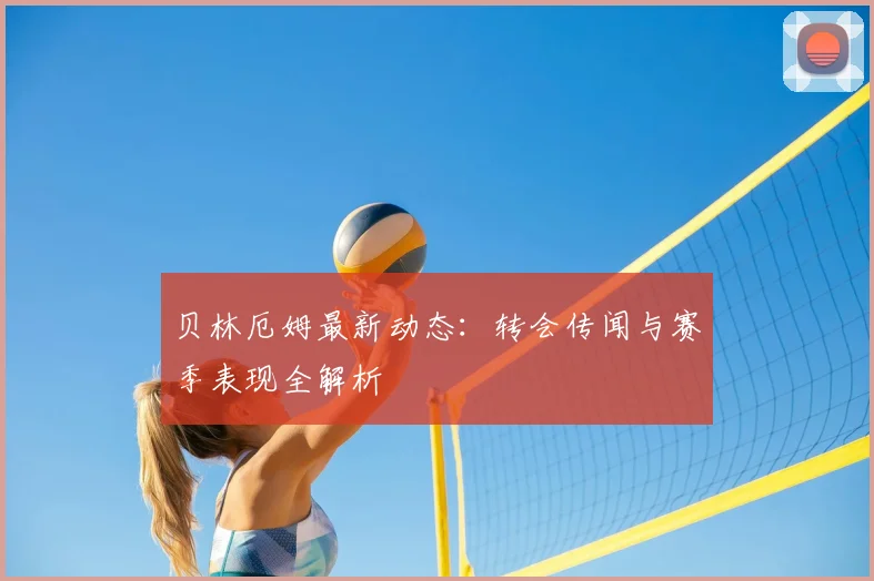 贝林厄姆最新动态：转会传闻与赛季表现全解析