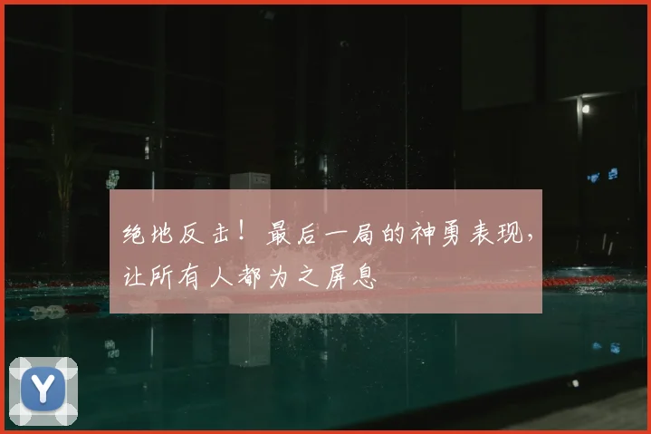 绝地反击！最后一局的神勇表现，让所有人都为之屏息