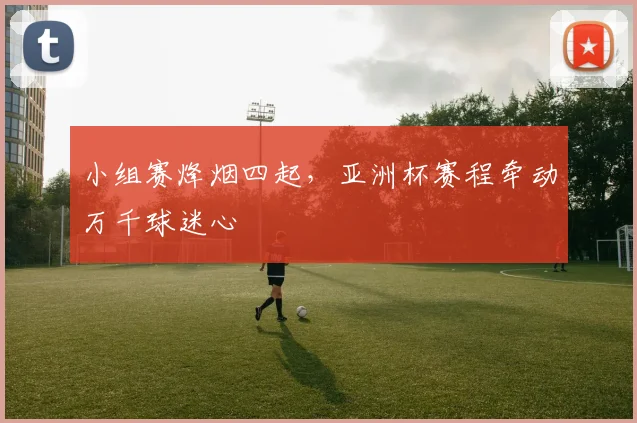 小组赛烽烟四起,亚洲杯赛程牵动万千球迷心