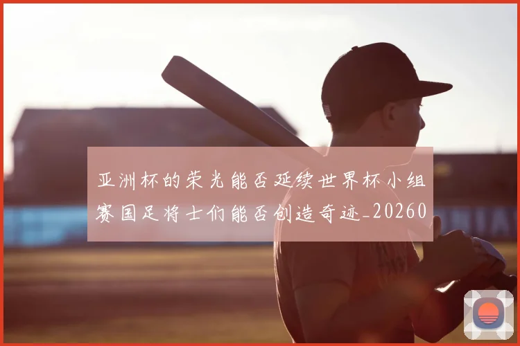 亚洲杯的荣光能否延续世界杯小组赛国足将士们能否创造奇迹_20260703213450