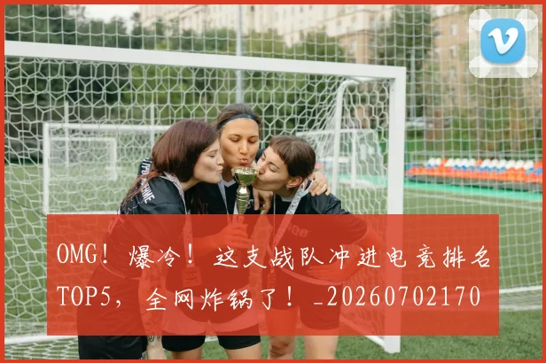 OMG！爆冷！这支战队冲进电竞排名TOP5，全网炸锅了！_20260702170248