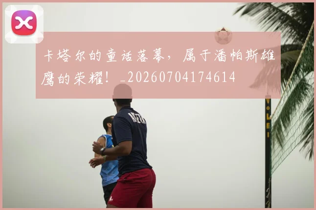 卡塔尔的童话落幕，属于潘帕斯雄鹰的荣耀！_20260704174614