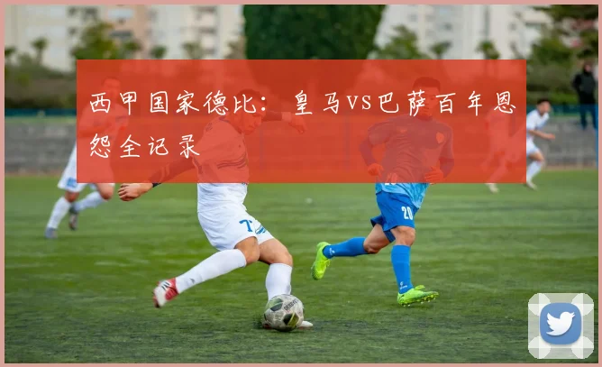 西甲国家德比:皇马vs巴萨百年恩怨全记录
