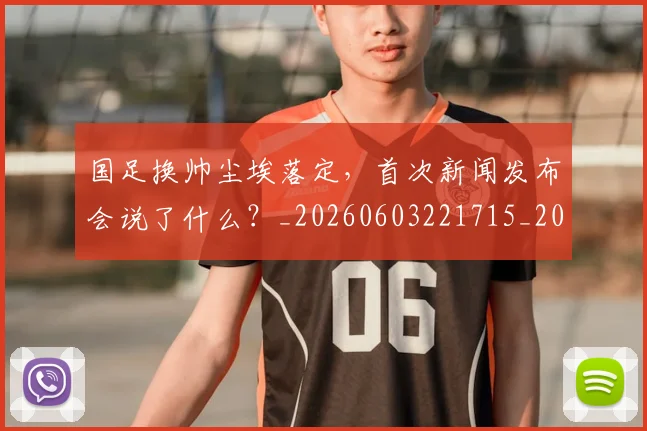 国足换帅尘埃落定，首次新闻发布会说了什么？_20260603221715_20260707142226