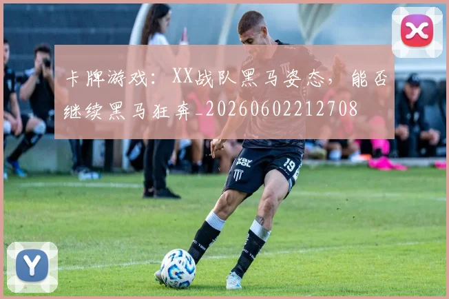 卡牌游戏：XX战队黑马姿态，能否继续黑马狂奔_20260602212708