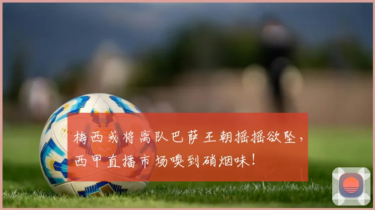 梅西或将离队巴萨王朝摇摇欲坠，西甲直播市场嗅到硝烟味！