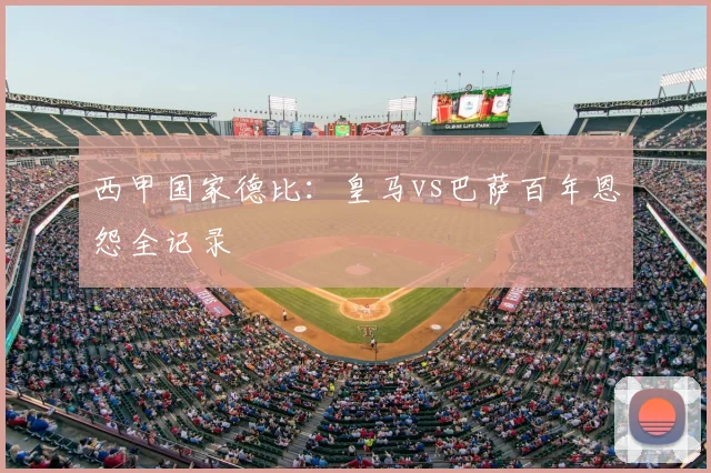 西甲国家德比：皇马vs巴萨百年恩怨全记录