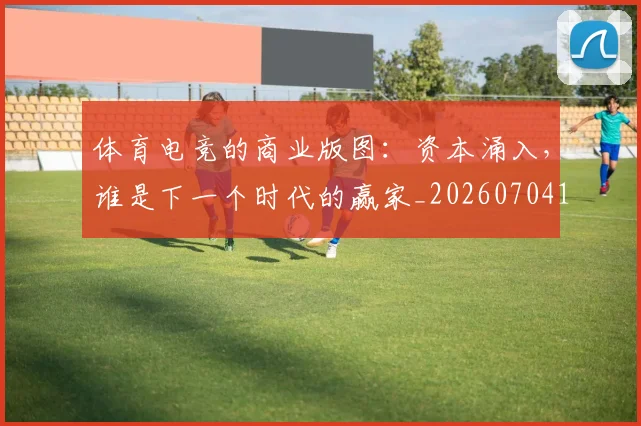 体育电竞的商业版图:资本涌入,谁是下一个时代的赢家_20260704170356