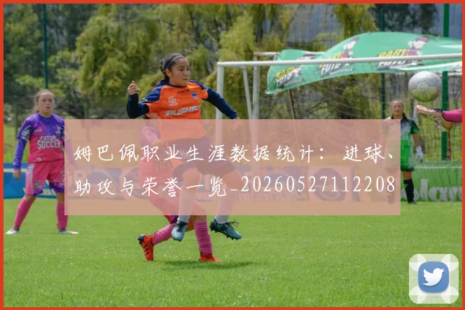 姆巴佩职业生涯数据统计：进球、助攻与荣誉一览_20260527112208