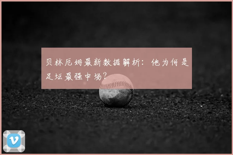 贝林厄姆最新数据解析：他为何是足坛最强中场？