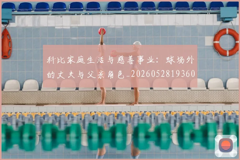 科比家庭生活与慈善事业:球场外的丈夫与父亲角色_20260528193609