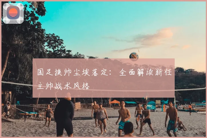 国足换帅尘埃落定:全面解读新任主帅战术风格
