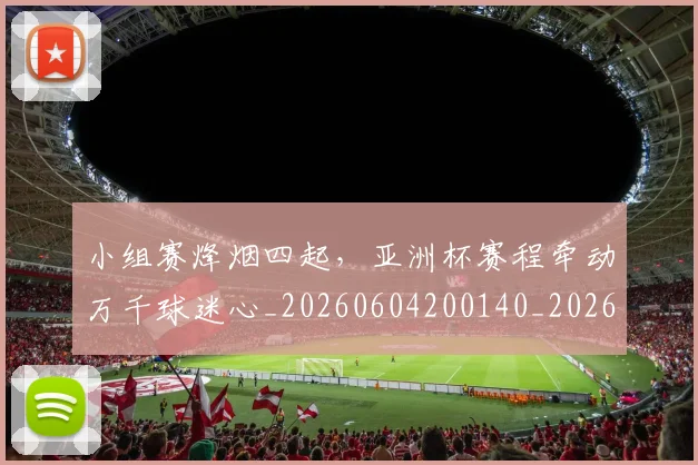 小组赛烽烟四起，亚洲杯赛程牵动万千球迷心_20260604200140_20260707145100