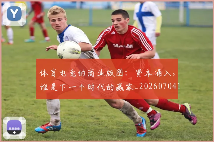 体育电竞的商业版图：资本涌入，谁是下一个时代的赢家_20260704170356