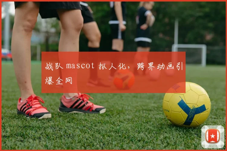 战队 mascot 拟人化,跨界动画引爆全网